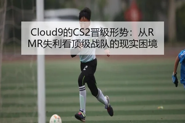 Cloud9的CS2晋级形势：从RMR失利看顶级战队的现实困境